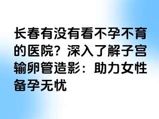 长春有没有看不孕不育的医院？深入了解子宫输卵管造影：助力女性备孕无忧