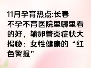 11月孕育热点:长春不孕不育医院里哪里看的好，输卵管炎症状大揭秘：女性健康的“红色警报”