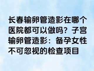 长春输卵管造影在哪个医院都可以做吗？子宫输卵管造影：备孕女性不可忽视的检查项目