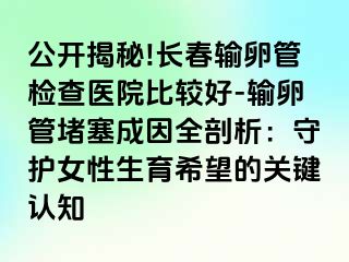 公开揭秘!长春输卵管检查医院比较好-输卵管堵塞成因全剖析：守护女性生育希望的关键认知