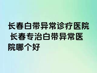 长春白带异常诊疗医院 长春专治白带异常医院哪个好