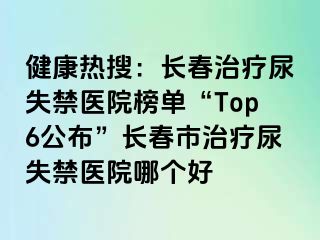 健康热搜：长春治疗尿失禁医院榜单“Top6公布”长春市治疗尿失禁医院哪个好