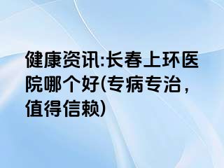 健康资讯:长春上环医院哪个好(专病专治，值得信赖)