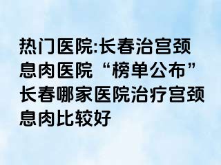 热门医院:长春治宫颈息肉医院“榜单公布”长春哪家医院治疗宫颈息肉比较好