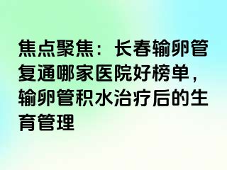 焦点聚焦：长春输卵管复通哪家医院好榜单，输卵管积水治疗后的生育管理