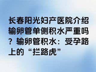 长春阳光妇产医院介绍输卵管单侧积水严重吗？输卵管积水：受孕路上的“拦路虎”