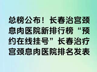 总榜公布！长春治宫颈息肉医院新排行榜“预约在线挂号”长春治疗宫颈息肉医院排名发表