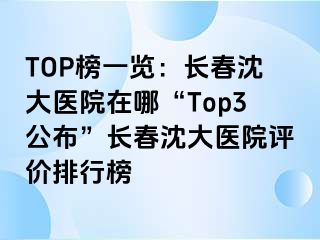 TOP榜一览：长春沈大医院在哪“Top3公布”长春沈大医院评价排行榜