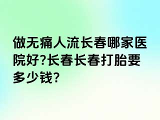 做无痛人流长春哪家医院好?长春长春打胎要多少钱?