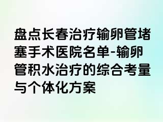 盘点长春治疗输卵管堵塞手术医院名单-输卵管积水治疗的综合考量与个体化方案