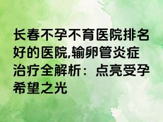 长春不孕不育医院排名好的医院,输卵管炎症治疗全解析：点亮受孕希望之光