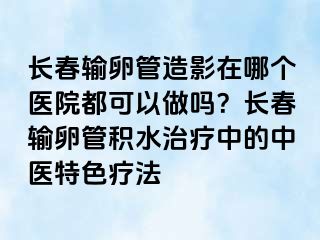 长春输卵管造影在哪个医院都可以做吗？长春输卵管积水治疗中的中医特色疗法