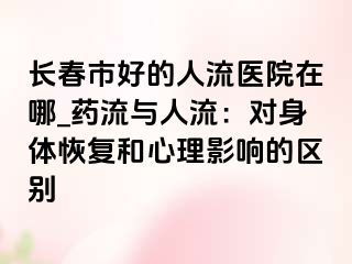 长春市好的人流医院在哪_药流与人流：对身体恢复和心理影响的区别