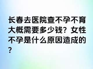 长春去医院查不孕不育大概需要多少钱？女性不孕是什么原因造成的？