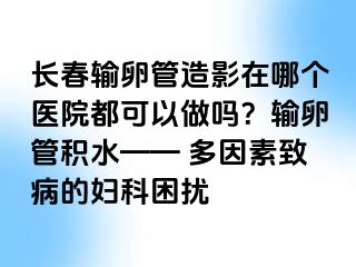 长春输卵管造影在哪个医院都可以做吗？输卵管积水—— 多因素致病的妇科困扰