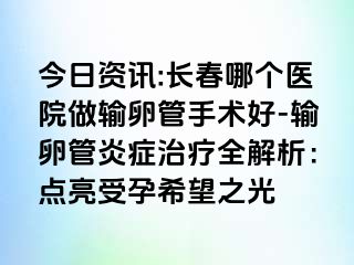 今日资讯:长春哪个医院做输卵管手术好-输卵管炎症治疗全解析：点亮受孕希望之光