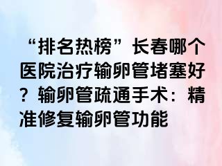 “排名热榜”长春哪个医院治疗输卵管堵塞好？输卵管疏通手术：精准修复输卵管功能