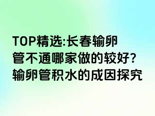 TOP精选:长春输卵管不通哪家做的较好?输卵管积水的成因探究