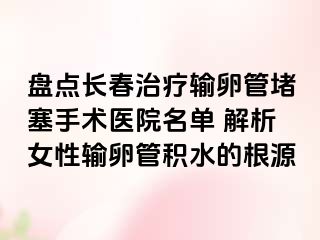 盘点长春治疗输卵管堵塞手术医院名单 解析女性输卵管积水的根源