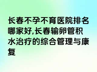 长春不孕不育医院排名哪家好,长春输卵管积水治疗的综合管理与康复