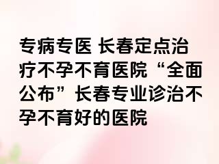 专病专医 长春定点治疗不孕不育医院“全面公布”长春专业诊治不孕不育好的医院