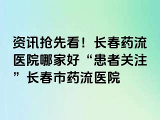 资讯抢先看！长春药流医院哪家好“患者关注”长春市药流医院