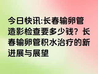 今日快讯:长春输卵管造影检查要多少钱？长春输卵管积水治疗的新进展与展望