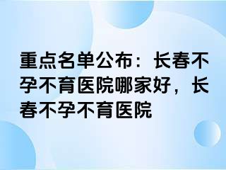 重点名单公布：长春不孕不育医院哪家好，长春不孕不育医院