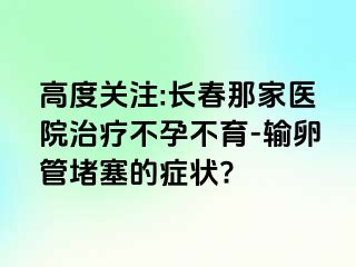 高度关注:长春那家医院治疗不孕不育-输卵管堵塞的症状?