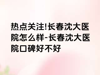 热点关注!长春沈大医院怎么样-长春沈大医院口碑好不好