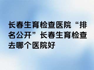 长春生育检查医院“排名公开”长春生育检查去哪个医院好