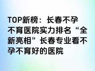 TOP新榜：长春不孕不育医院实力排名“全新亮相”长春专业看不孕不育好的医院