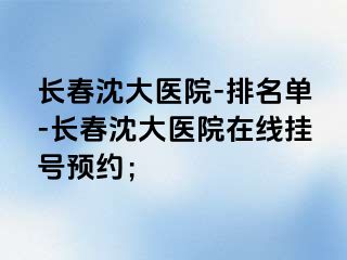 长春沈大医院-排名单-长春沈大医院在线挂号预约；