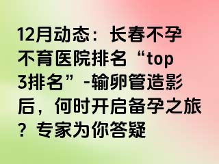 12月动态：长春不孕不育医院排名“top3排名”-输卵管造影后，何时开启备孕之旅？专家为你答疑