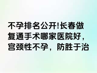 不孕排名公开!长春做复通手术哪家医院好，宫颈性不孕，防胜于治