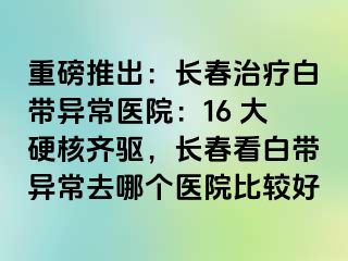 重磅推出：长春治疗白带异常医院：16 大硬核齐驱，长春看白带异常去哪个医院比较好