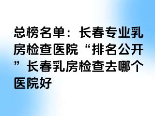 总榜名单：长春专业乳房检查医院“排名公开”长春乳房检查去哪个医院好