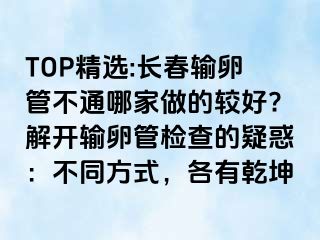 TOP精选:长春输卵管不通哪家做的较好?解开输卵管检查的疑惑：不同方式，各有乾坤