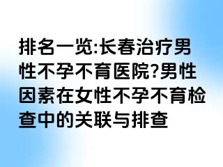 排名一览:长春治疗男性不孕不育医院?男性因素在女性不孕不育检查中的关联与排查