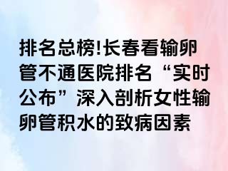 排名总榜!长春看输卵管不通医院排名“实时公布”深入剖析女性输卵管积水的致病因素