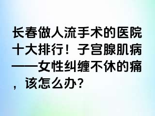 长春做人流手术的医院十大排行！子宫腺肌病——女性纠缠不休的痛，该怎么办？