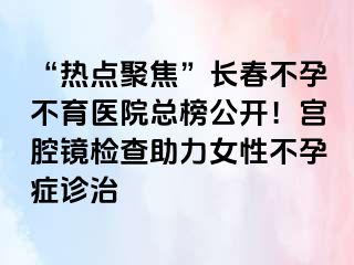 “热点聚焦”长春不孕不育医院总榜公开！宫腔镜检查助力女性不孕症诊治