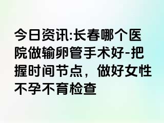 今日资讯:长春哪个医院做输卵管手术好-把握时间节点，做好女性不孕不育检查