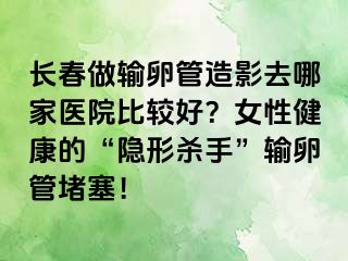 长春做输卵管造影去哪家医院比较好？女性健康的“隐形杀手”输卵管堵塞！