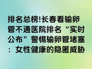 排名总榜!长春看输卵管不通医院排名“实时公布”警惕输卵管堵塞：女性健康的隐匿威胁