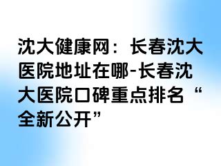 沈大健康网：长春沈大医院地址在哪-长春沈大医院口碑重点排名“全新公开”