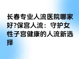 长春专业人流医院哪家好?保宫人流：守护女性子宫健康的人流新选择