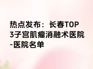 热点发布：长春TOP3子宫肌瘤消融术医院-医院名单