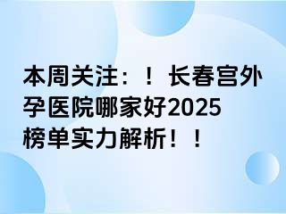 本周关注：！长春宫外孕医院哪家好2025榜单实力解析！！